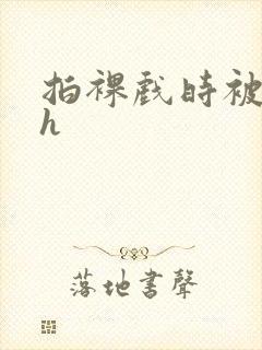 拍裸戏时被c了h