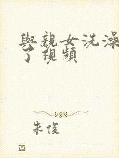 与亲女洗澡时伦了视频