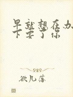 早就想在办公桌下要了你