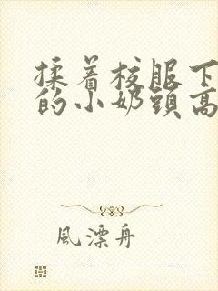 揉着校服下粉嫩的小奶头高h