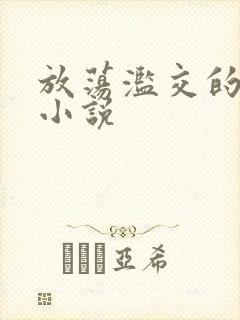 放荡滥交的辣文小说