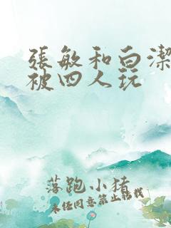 张敏和白洁一起被四人玩