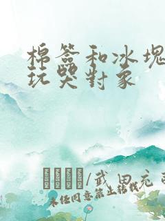 棉签和冰块怎么玩哭对象