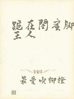 跪在闺蜜脚下叫主人