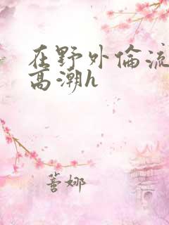 在野外伦流澡到高潮h