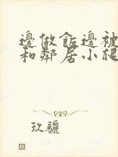 边做饭边被躁我和邻居小爬爬