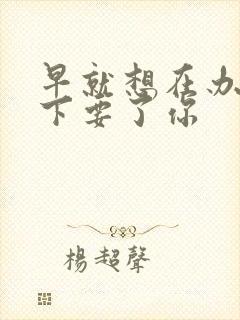 早就想在办公桌下要了你