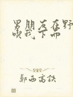 男朋友在野外猛吃我下面