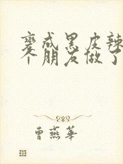 变成黑皮辣妹后个朋友做了无删