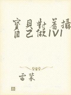 宝贝对着摄像头自己做1V1