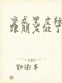 变成黑皮辣妹后跟朋友做了 米粒米粒