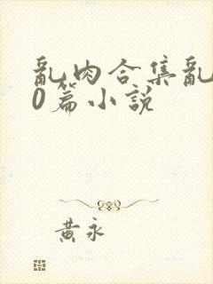 乱肉合集乱500篇小说