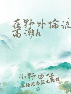 在野外伦流澡到高潮h