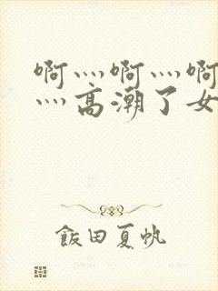 啊灬啊灬啊灬快灬高潮了女