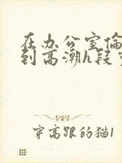 在办公室伦流澡到高潮h段灵兮