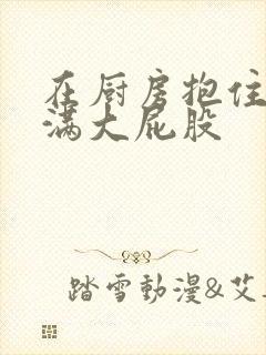 在厨房抱住岳丰满大屁股