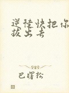 逆徒快把你东西拔出去