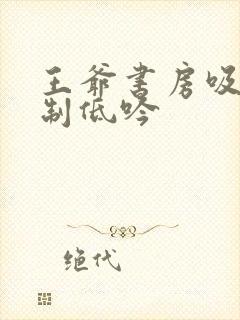 王爷书房吸乳抑制低吟