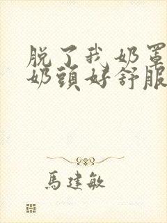 脱了我奶罩亲我奶头好舒服