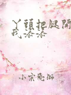 丫头把腿开大让我添添