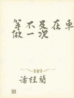 等不及在车里先做一次