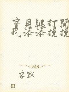 宝贝腿打开点让我添添摸摸免费