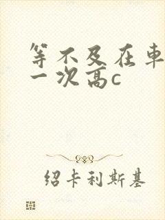 等不及在车里做一次高c