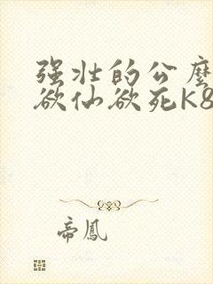 强壮的公么让我欲仙欲死K8