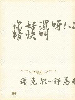 你好湿呀!小妖精快叫