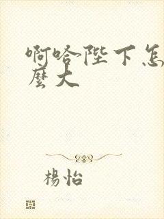 啊哈陛下怎么这么大