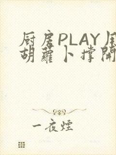 厨房PLAY用胡萝卜撑开男男
