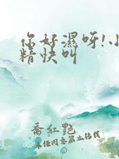 你好湿呀!小妖精快叫