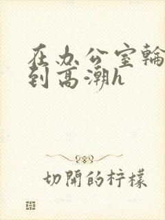 在办公室轮流澡到高潮h