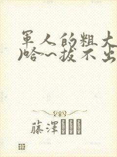 军人的粗大(h)哈~拔不出来