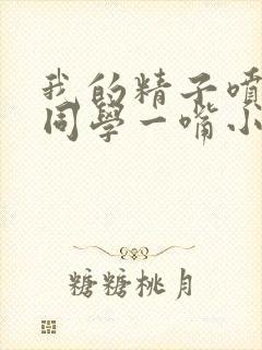 我的精子喷了女同学一嘴小说