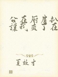 公在厨房扒开腿让我爽了在线观看