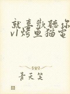 就喜欢听你叫1v1烤鱼猫电视剧