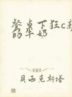 餐桌下狂c亲女的牛奶