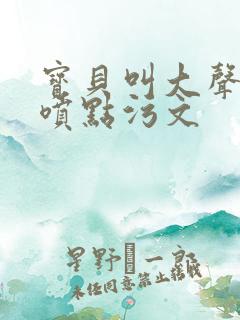 宝贝叫大声点多喷点污文