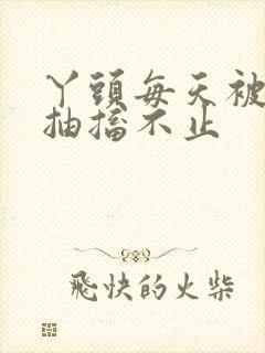 丫头每天被弄的抽搐不止