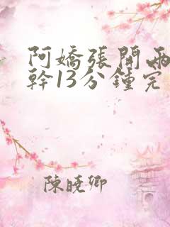 阿娇张开两腿实干13分钟完整版