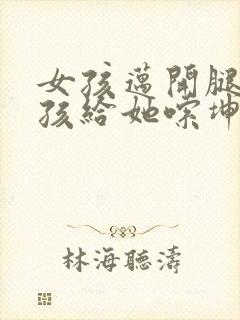 女孩迈开腿让男孩给她嗦坤巴