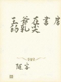 王爷在书房含她的乳尖