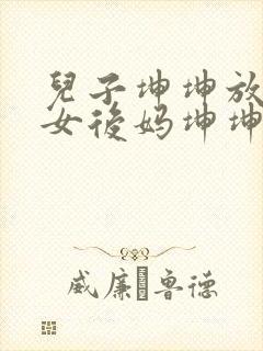 儿子坤坤放入美女后妈坤坤