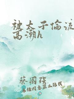 被太子伦流澡到高潮h