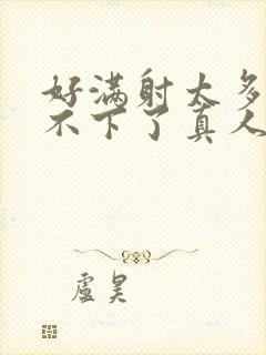 好满射太多了装不下了真人