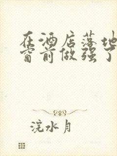 在酒店落地玻璃窗前做强了你