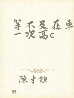 等不及在车里做一次高c