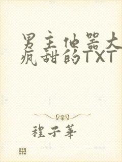 男主他器大活好疯甜的TXT