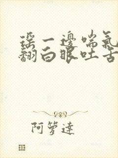 瑶一边喘气一边翻白眼吐舌头